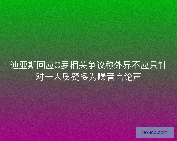 迪亚斯回应C罗相关争议称外界不应只针对一人质疑多为噪音言论声